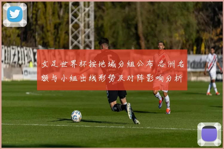 女足世界杯按地域分组公布 各洲名额与小组出线形势及对阵影响分析