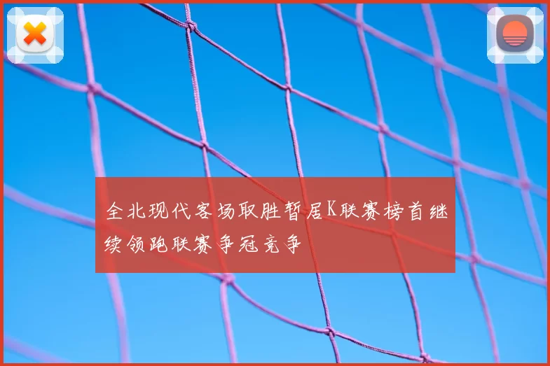 全北现代客场取胜暂居K联赛榜首继续领跑联赛争冠竞争