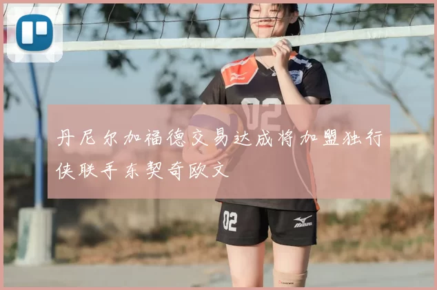 丹尼尔加福德交易达成将加盟独行侠联手东契奇欧文