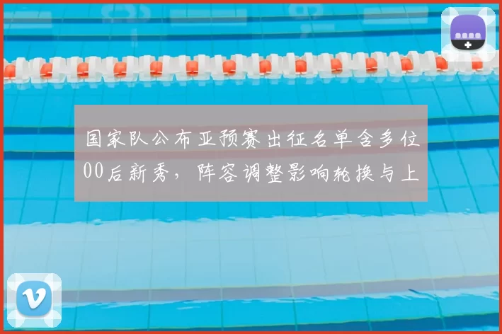 国家队公布亚预赛出征名单含多位00后新秀，阵容调整影响轮换与上阵顺序