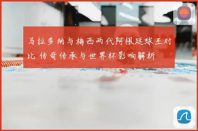 马拉多纳与梅西两代阿根廷球王对比 传奇传承与世界杯影响解析
