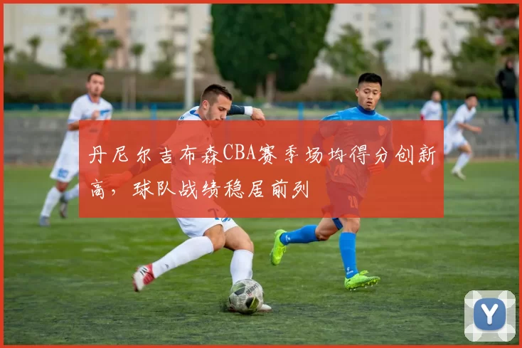 丹尼尔吉布森CBA赛季场均得分创新高，球队战绩稳居前列