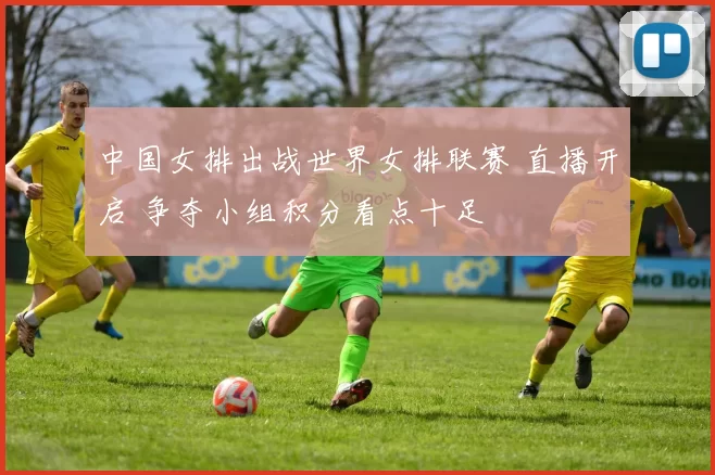 中国女排出战世界女排联赛 直播开启 争夺小组积分看点十足