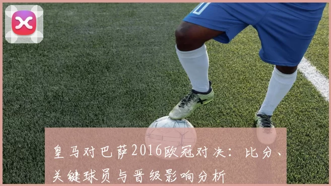 皇马对巴萨2016欧冠对决：比分、关键球员与晋级影响分析