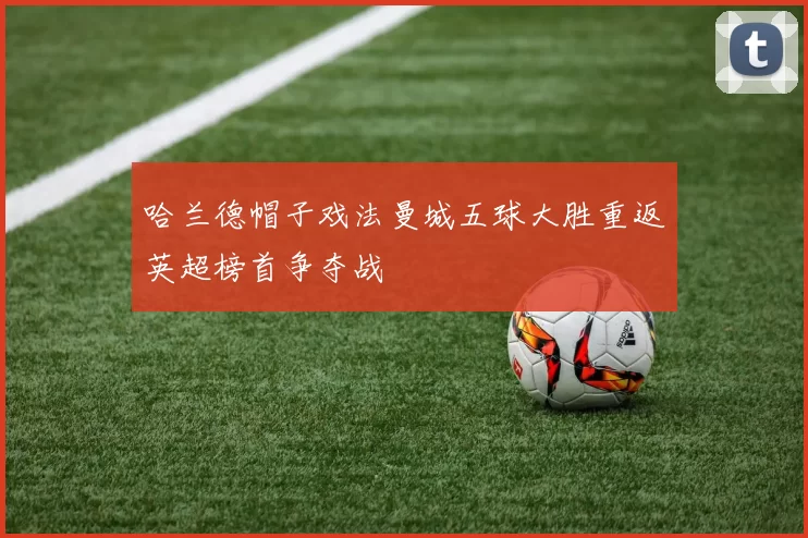 哈兰德帽子戏法曼城五球大胜重返英超榜首争夺战