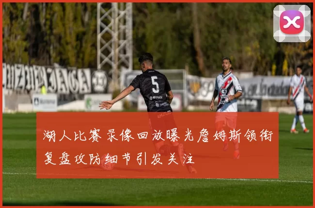 湖人比赛录像回放曝光詹姆斯领衔复盘攻防细节引发关注