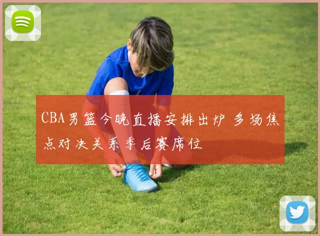 CBA男篮今晚直播安排出炉 多场焦点对决关系季后赛席位