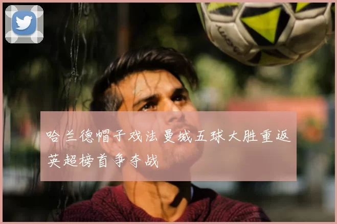 哈兰德帽子戏法曼城五球大胜重返英超榜首争夺战