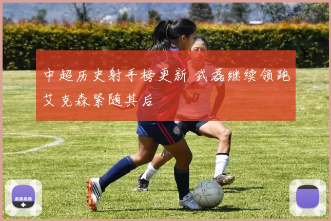 中超历史射手榜更新 武磊继续领跑艾克森紧随其后