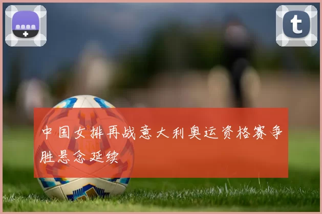 中国女排再战意大利奥运资格赛争胜悬念延续