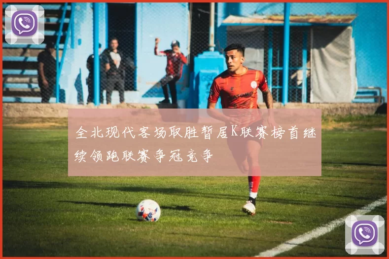 全北现代客场取胜暂居K联赛榜首继续领跑联赛争冠竞争