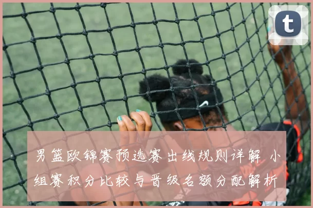 男篮欧锦赛预选赛出线规则详解 小组赛积分比较与晋级名额分配解析