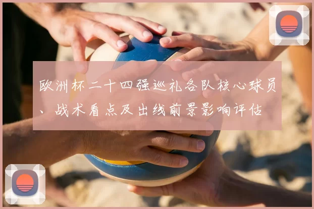 欧洲杯二十四强巡礼各队核心球员、战术看点及出线前景影响评估