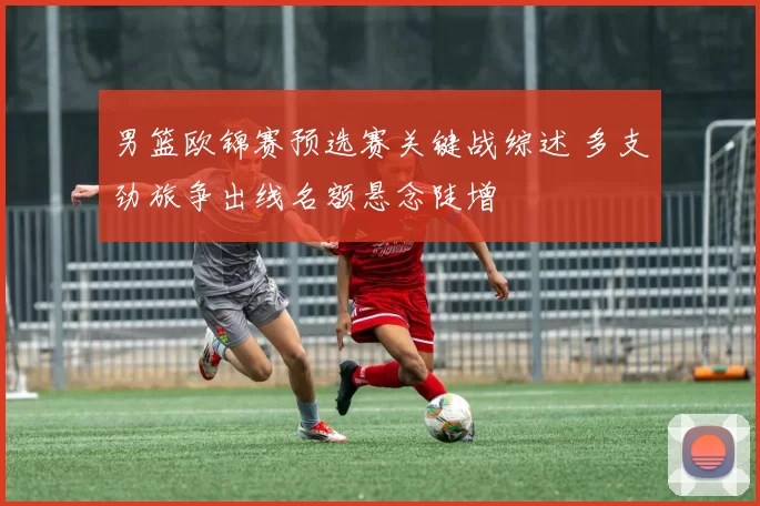 男篮欧锦赛预选赛关键战综述 多支劲旅争出线名额悬念陡增