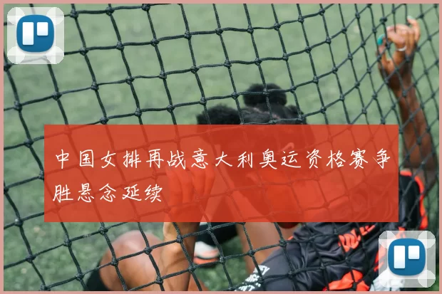 中国女排再战意大利奥运资格赛争胜悬念延续