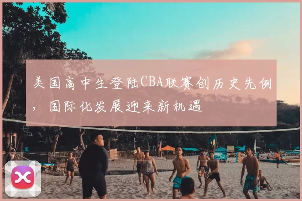 美国高中生登陆CBA联赛创历史先例，国际化发展迎来新机遇