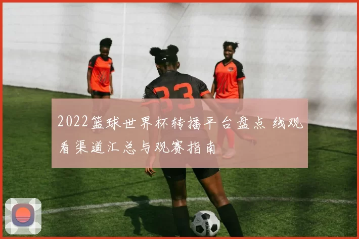 2022篮球世界杯转播平台盘点 线观看渠道汇总与观赛指南