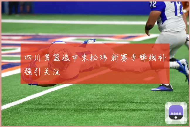 四川男篮选中朱松玮 新赛季锋线补强引关注