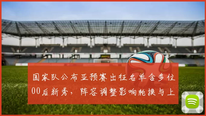 国家队公布亚预赛出征名单含多位00后新秀，阵容调整影响轮换与上阵顺序