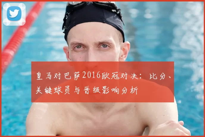 皇马对巴萨2016欧冠对决：比分、关键球员与晋级影响分析