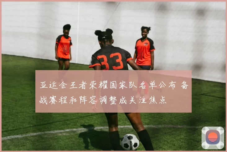 亚运会王者荣耀国家队名单公布 备战赛程和阵容调整成关注焦点