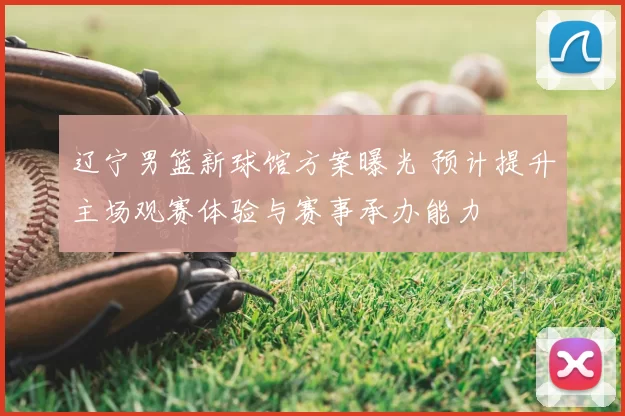 辽宁男篮新球馆方案曝光 预计提升主场观赛体验与赛事承办能力