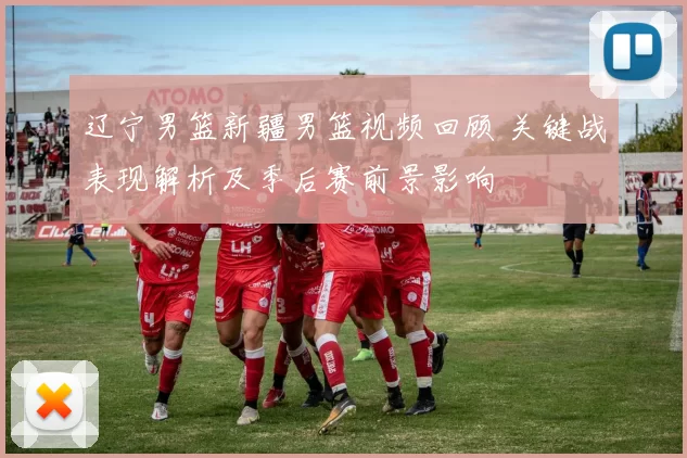 辽宁男篮新疆男篮视频回顾 关键战表现解析及季后赛前景影响