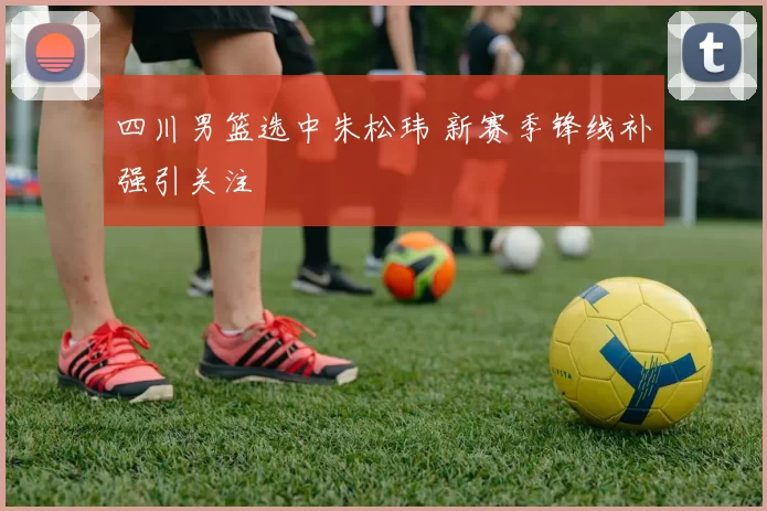 四川男篮选中朱松玮 新赛季锋线补强引关注