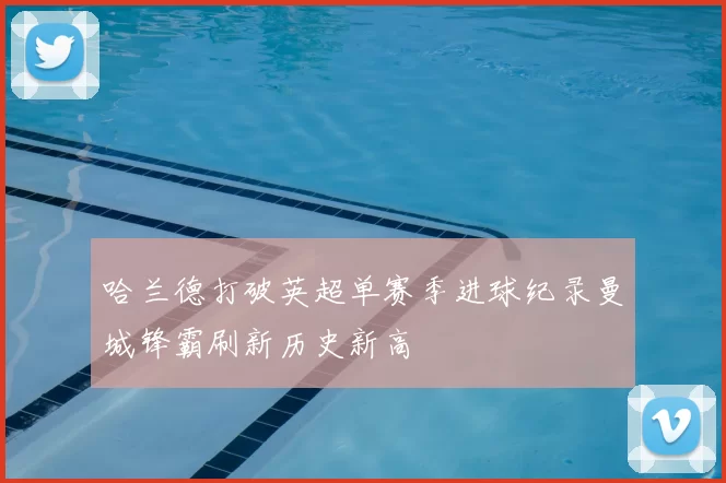 哈兰德打破英超单赛季进球纪录曼城锋霸刷新历史新高