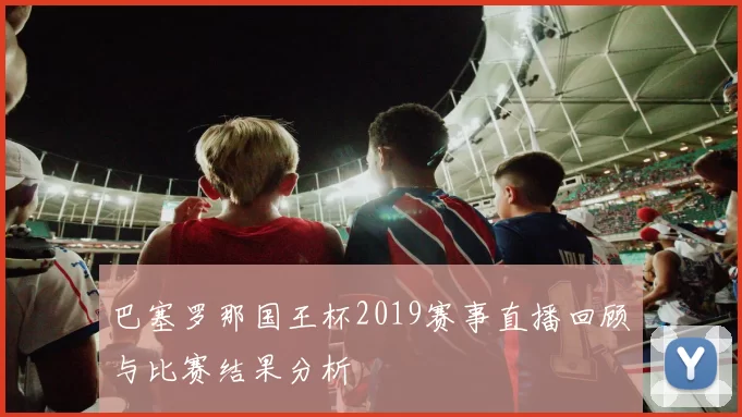 巴塞罗那国王杯2019赛事直播回顾与比赛结果分析