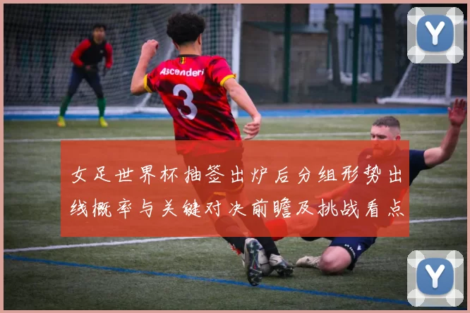 女足世界杯抽签出炉后分组形势出线概率与关键对决前瞻及挑战看点