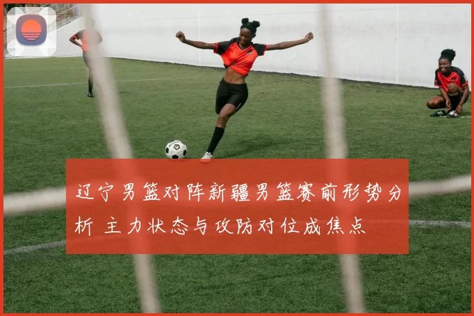 辽宁男篮对阵新疆男篮赛前形势分析 主力状态与攻防对位成焦点