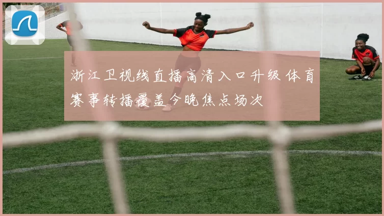 浙江卫视线直播高清入口升级 体育赛事转播覆盖今晚焦点场次