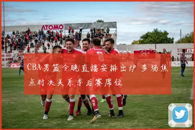 CBA男篮今晚直播安排出炉 多场焦点对决关系季后赛席位