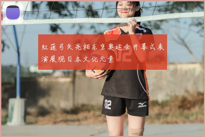 红莲弓矢亮相东京奥运会开幕式表演展现日本文化元素