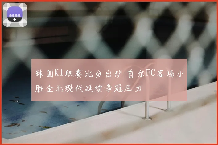 韩国K1联赛比分出炉 首尔FC客场小胜全北现代延续争冠压力