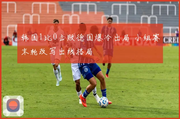 韩国1比0击败德国爆冷出局 小组赛末轮改写出线格局